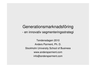 Generationsmarknadsföring
- en innovativ segmenteringsstrategi

           Tendensdagen 2010
          Anders Parment, Ph. D.
  Stockholm University School of Business
         www.andersparment.com
         info@andersparment.com
 
