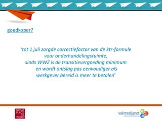 goedkoper?
‘tot 1 juli zorgde correctiefactor van de ktr-formule
voor onderhandelingsruimte,
sinds WWZ is de transitievergoeding minimum
en wordt ontslag pas eenvoudiger als
werkgever bereid is meer te betalen’
 