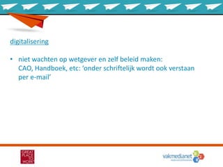 digitalisering
• niet wachten op wetgever en zelf beleid maken:
CAO, Handboek, etc: ‘onder schriftelijk wordt ook verstaan
per e-mail’
 