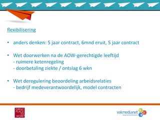 flexibilisering
• anders denken: 5 jaar contract, 6mnd eruit, 5 jaar contract
• Wet doorwerken na de AOW-gerechtigde leeftijd
- ruimere ketenregeling
- doorbetaling ziekte / ontslag 6 wkn
• Wet deregulering beoordeling arbeidsrelaties
- bedrijf medeverantwoordelijk, model contracten
 