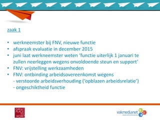 zaak 1
• werkneemster bij FNV, nieuwe functie
• afspraak evaluatie in december 2015
• juni laat werkneemster weten ‘functie uiterlijk 1 januari te
zullen neerleggen wegens onvoldoende steun en support’
• FNV: vrijstelling werkzaamheden
• FNV: ontbinding arbeidsovereenkomst wegens
- verstoorde arbeidsverhouding (‘opblazen arbeidsrelatie’)
- ongeschiktheid functie
 
