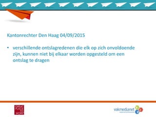 Kantonrechter Den Haag 04/09/2015
• verschillende ontslagredenen die elk op zich onvoldoende
zijn, kunnen niet bij elkaar worden opgesteld om een
ontslag te dragen
 