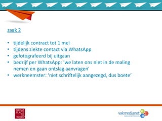zaak 2
• tijdelijk contract tot 1 mei
• tijdens ziekte contact via WhatsApp
• gefotografeerd bij uitgaan
• bedrijf per WhatsApp: ‘we laten ons niet in de maling
nemen en gaan ontslag aanvragen’
• werkneemster: ‘niet schriftelijk aangezegd, dus boete’
 