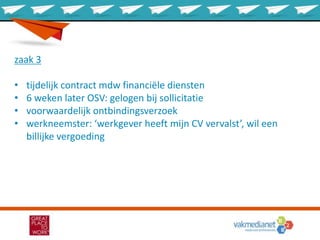 zaak 3
• tijdelijk contract mdw financiële diensten
• 6 weken later OSV: gelogen bij sollicitatie
• voorwaardelijk ontbindingsverzoek
• werkneemster: ‘werkgever heeft mijn CV vervalst’, wil een
billijke vergoeding
 