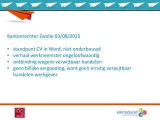 Kantonrechter Zwolle 03/08/2015
• standpunt CV in Word, niet onderbouwd
• verhaal werkneemster ongeloofwaardig
• ontbinding wegens verwijtbaar handelen
• geen billijke vergoeding, want geen ernstig verwijtbaar
handelen werkgever
 