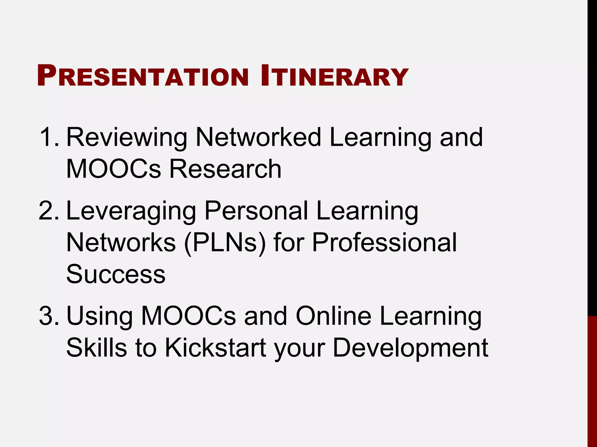 PRESENTATION ITINERARY

1. Reviewing Networked Learning and
   MOOCs Research
2. Leveraging Personal Learning
   Networks (PLNs) for Professional
   Success
3. Using MOOCs and Online Learning
   Skills to Kickstart your Development
 