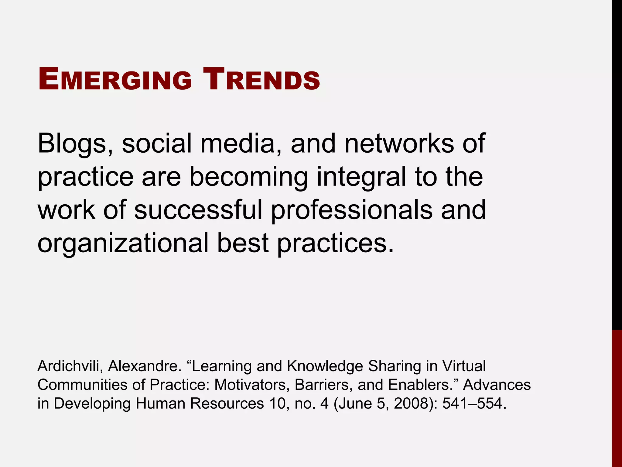 EMERGING TRENDS

Blogs, social media, and networks of
practice are becoming integral to the
work of successful professionals and
organizational best practices.



Ardichvili, Alexandre. “Learning and Knowledge Sharing in Virtual
Communities of Practice: Motivators, Barriers, and Enablers.” Advances
in Developing Human Resources 10, no. 4 (June 5, 2008): 541–554.
 