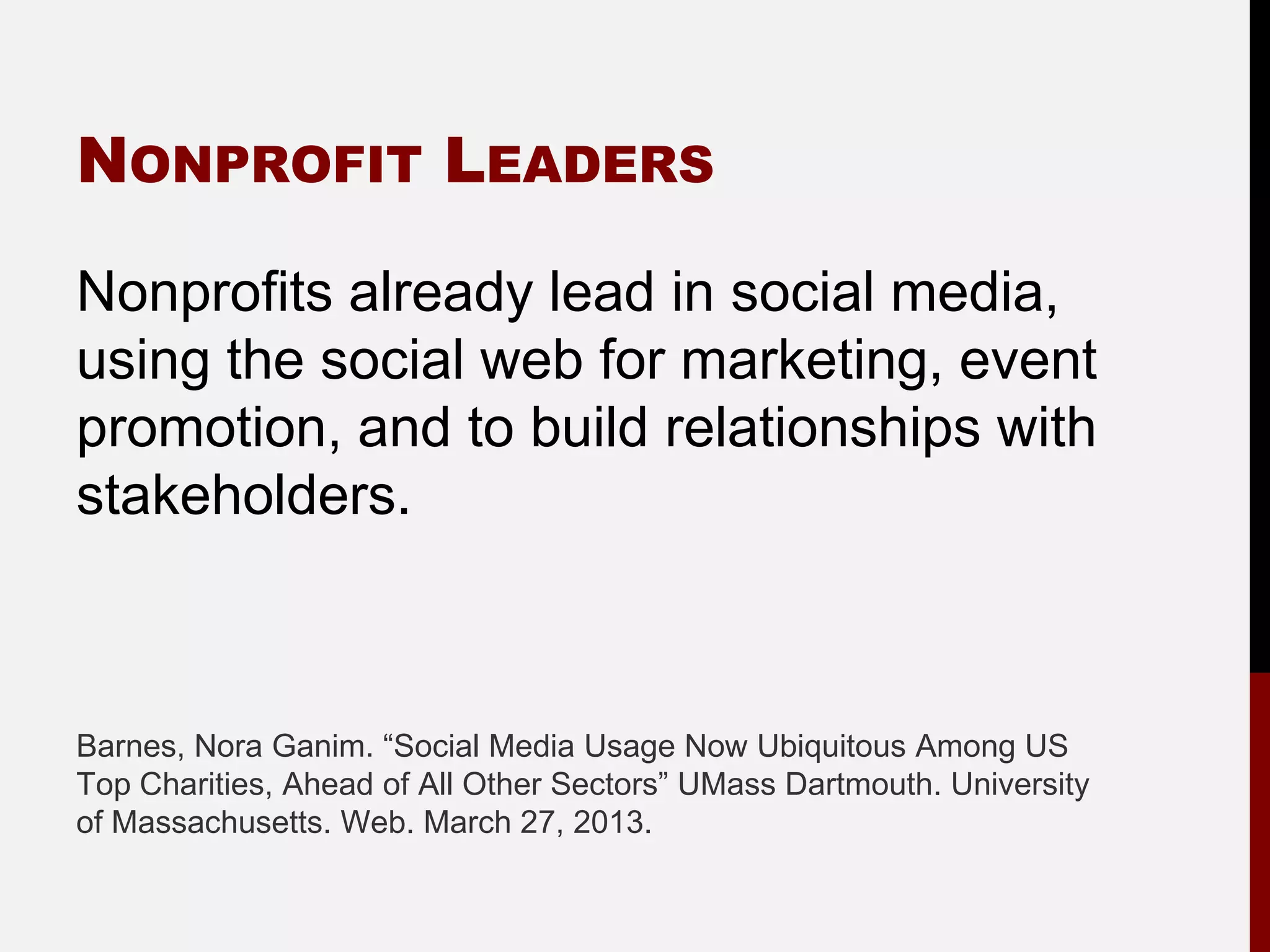 NONPROFIT LEADERS

Nonprofits already lead in social media,
using the social web for marketing, event
promotion, and to build relationships with
stakeholders.



Barnes, Nora Ganim. “Social Media Usage Now Ubiquitous Among US
Top Charities, Ahead of All Other Sectors” UMass Dartmouth. University
of Massachusetts. Web. March 27, 2013.
 