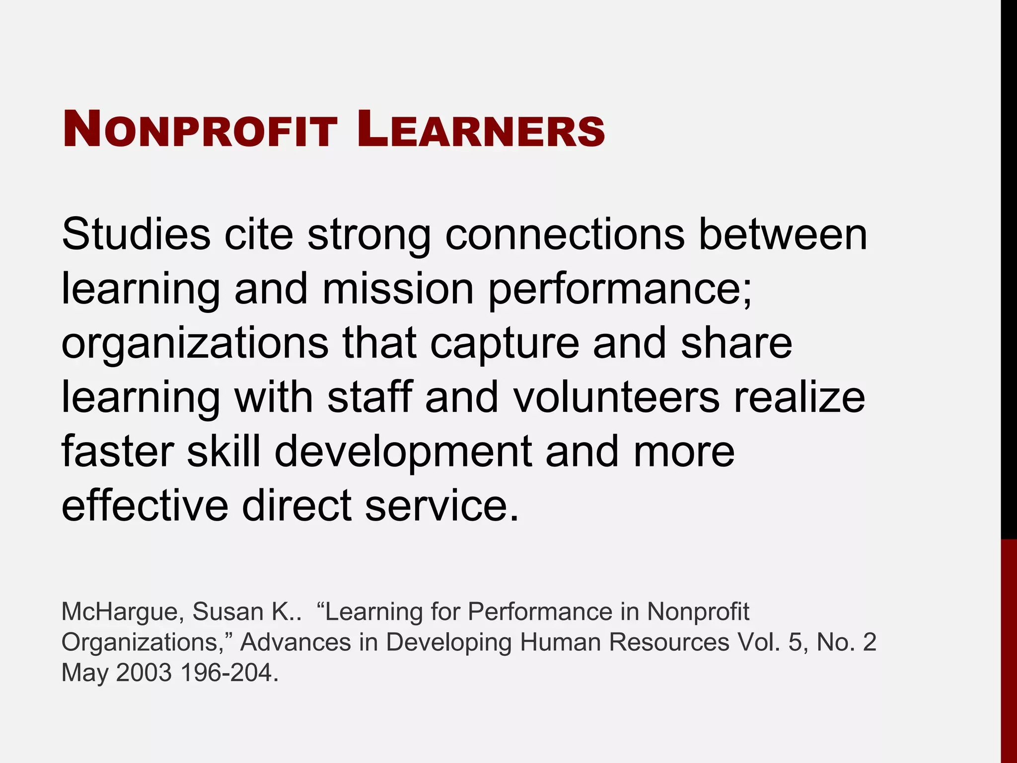NONPROFIT LEARNERS

Studies cite strong connections between
learning and mission performance;
organizations that capture and share
learning with staff and volunteers realize
faster skill development and more
effective direct service.

McHargue, Susan K.. “Learning for Performance in Nonprofit
Organizations,” Advances in Developing Human Resources Vol. 5, No. 2
May 2003 196-204.
 