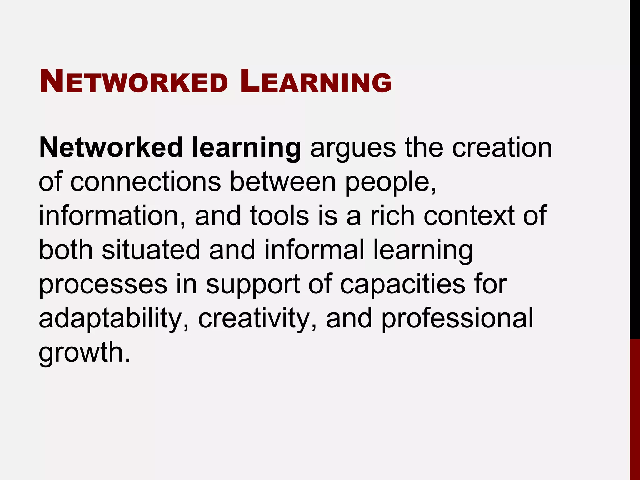 NETWORKED LEARNING

Networked learning argues the creation
of connections between people,
information, and tools is a rich context of
both situated and informal learning
processes in support of capacities for
adaptability, creativity, and professional
growth.
 