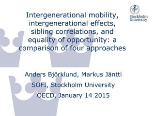Intergenerational mobility,
intergenerational effects,
sibling correlations, and
equality of opportunity: a
comparison of four approaches
Anders Björklund, Markus Jäntti
SOFI, Stockholm University
OECD, January 14 2015
 