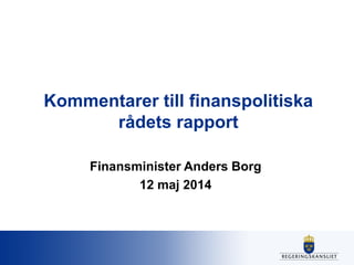 Kommentarer till finanspolitiska
rådets rapport
Finansminister Anders Borg
12 maj 2014
 