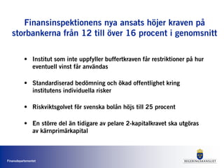 Finansdepartementet
Finansinspektionens nya ansats höjer kraven på
storbankerna från 12 till över 16 procent i genomsnitt
• Institut som inte uppfyller buffertkraven får restriktioner på hur
eventuell vinst får användas
• Standardiserad bedömning och ökad offentlighet kring
institutens individuella risker
• Riskviktsgolvet för svenska bolån höjs till 25 procent
• En större del än tidigare av pelare 2-kapitalkravet ska utgöras
av kärnprimärkapital
 
