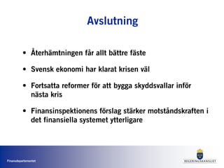 Finansdepartementet
Avslutning
• Återhämtningen får allt bättre fäste
• Svensk ekonomi har klarat krisen väl
• Fortsatta reformer för att bygga skyddsvallar inför
nästa kris
• Finansinspektionens förslag stärker motståndskraften i
det finansiella systemet ytterligare
 