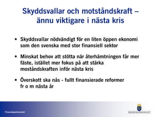 Finansdepartementet
Skyddsvallar och motståndskraft –
ännu viktigare i nästa kris
• Skyddsvallar nödvändigt för en liten öppen ekonomi
som den svenska med stor finansiell sektor
• Minskat behov att stötta när återhämtningen får mer
fäste, istället mer fokus på att stärka
moståndskraften inför nästa kris
• Överskott ska nås - fullt finansierade reformer
fr o m nästa år
 