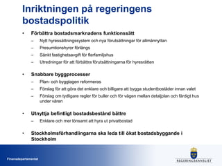 Inriktningen på regeringens
bostadspolitik
•

Förbättra bostadsmarknadens funktionssätt
–
–

Presumtionshyror förlängs

–

Sänkt fastighetsavgift för flerfamiljshus

–

•

Nytt hyressättningssystem och nya förutsättningar för allmännyttan

Utredningar för att förbättra förutsättningarna för hyresrätten

Snabbare byggprocesser
–
–

Förslag för att göra det enklare och billigare att bygga studentbostäder innan valet

–

•

Plan- och bygglagen reformeras
Förslag om tydligare regler för buller och för vägen mellan detaljplan och färdigt hus
under våren

Utnyttja befintligt bostadsbestånd bättre
–

•

Enklare och mer lönsamt att hyra ut privatbostad

Stockholmsförhandlingarna ska leda till ökat bostadsbyggande i
Stockholm

Finansdepartementet

 