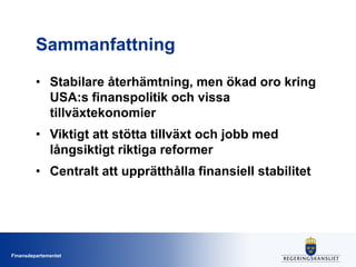 Sammanfattning
• Stabilare återhämtning, men ökad oro kring
USA:s finanspolitik och vissa
tillväxtekonomier
• Viktigt att stötta tillväxt och jobb med
långsiktigt riktiga reformer
• Centralt att upprätthålla finansiell stabilitet

Finansdepartementet

 