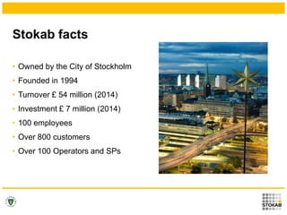 Stokab facts
• Owned by the City of Stockholm
• Founded in 1994
• Turnover £ 54 million (2014)
• Investment £ 7 million (2...