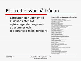 Ett tredje svar p? fr?gan L?ros?ten ger upphov till kunskapsintensivt nyf?retagande i regionen av alumner och  (i begr?nsad m?n) forskare Exempel fr?n Uppsala universitet 3H Biomedical AB (cellodlingssystem, cancervaccin/genterapi) AB Decipher Genetic (analysteknik r?ttsmedicin) Academicum Utbildning & Bemanning AB (ing?ngar till arbetslivet) Acumem AB (optimeringsverktyg f?r programmering) Alimenta Medical AB (medicinsk teknik) Atlas Antibodies (antikroppar)  Beactica AB (l?kemedelsutveckling)  BioArctic Neuroscience AB (immunterapi) BioConcept AB (l?kemedelsutveckling) Bioimics (nya antibiotika) Careit - SelfhelpOnline Solutions AB (psykologiska sj?lvhj?lpsprogram) ChromoGenics AB (elektrokrom folie och smarta f?nster)  Convertus AB (maskin?vers?ttning och automatisk spr?kgranskning) Current Power Sweden AB (undervattenstr?mkraft) Dilafor AB (l?kemedelsteknik) Dirac Research AB (signalbehandling f?r audiosystem) Doxa AB (dental- och ortopedikeramer) Duocort AB (l?kemedelsberedning) ImInt AB (bildbehandling) Integrated Antennas AB (antennl?sningar) Intersecta AB (regional utveckling) Intologic AB (visuellt konfigureringsverktyg) Lidds AB (l?kemedelsberedning) Modpro AB (diagnostik och l?kemedel) NanoLogica AB (nanopor?sa material) NanoSpace AB (mikrosystem f?r rymdtill?mpningar) Naturvatten i Roslagen AB (limnologiska f?ltunders?kningar) Nova Diamant AB (diamantverktyg) Olink Bioscience (bioteknik) Olink Genomic (bioteknik) Oncolog AB (kvalitetss?kring av str?lbehandling) OptiMobile AB (telekommunikation) Orexo AB (l?kemedelsberedning) ParAllele Bioscience, Inc (l?kemedelsberedning) Piezomotor AB (mikromotorer) Primateria AB (ytteknik) PSD Insight AB (m?t- och analysutrustning) Quantovir AB (cancerdiagnostik) Ridgeview Instruments AB (mark?rer f?r PET-teknik) Rolling Optics AB (3D-optik) Rotundus AB (robotik/?vervakningsrobotar) Seabased AB (v?gkraft) Societas Archaeologica Upsaliensis (arkeologiska unders?kningar) Solibro AB (tunnfilmsolceller)  Springlife AB (arbetsh?lsa) Termira AB (biomaterial) Trade Extensions (e-handel, n?tauktion) Transcutan AB (medicinsk teknik) Trendethnography AB (etnografisk konsumentanalys) Uppsala Imanet (PET-teknik) WeatherTech Scandinavia AB (vindenergiforskning). Vertical Wind AB (vindkraft) ?STC Aerospace AB (mikrosystem f?r rymdtill?mpningar)   