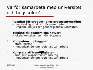 Varf?r samarbeta med universitet och h?gskolor?  Resultat f?r produkt- eller processutveckling   - huvudsaklig drivkraft f?r samarbete - i regional milj? eller genom globala kontakter? Tillg?ng till akademiska n?tverk - lokala kontakter som d?rr?ppnare Kompetensuppbyggnad - stora f?retag - i huvudsak genom regionalt samarbete  Konkreta aff?rsm?jligheter - sm?, kunskapsintensiva f?retag - i huvudsak genom regionalt samarbete  
