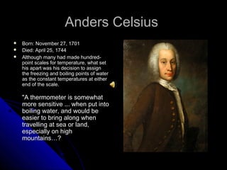 Anders CelsiusAnders Celsius
 Born: November 27, 1701Born: November 27, 1701
 Died: April 25, 1744Died: April 25, 1744
 Although many had made hundred-Although many had made hundred-
point scales for temperature, what setpoint scales for temperature, what set
his apart was his decision to assignhis apart was his decision to assign
the freezing and boiling points of waterthe freezing and boiling points of water
as the constant temperatures at eitheras the constant temperatures at either
end of the scale.end of the scale.
"A thermometer is somewhat"A thermometer is somewhat
more sensitive ... when put intomore sensitive ... when put into
boiling water, and would beboiling water, and would be
easier to bring along wheneasier to bring along when
travelling at sea or land,travelling at sea or land,
especially on highespecially on high
mountains…?mountains…?
 