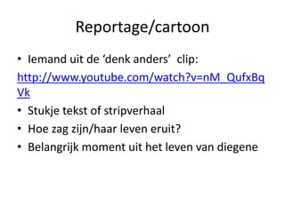 Reportage/cartoon
• Iemand uit de ‘denk anders’ clip:
http://www.youtube.com/watch?v=nM_QufxBq
Vk
• Stukje tekst of stripverhaal
• Hoe zag zijn/haar leven eruit?
• Belangrijk moment uit het leven van diegene
 