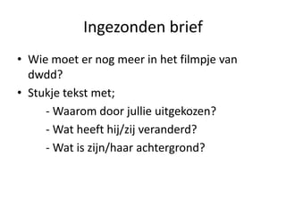 Ingezonden brief
• Wie moet er nog meer in het filmpje van
dwdd?
• Stukje tekst met;
- Waarom door jullie uitgekozen?
- Wat heeft hij/zij veranderd?
- Wat is zijn/haar achtergrond?
 