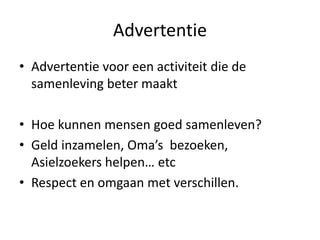 Advertentie
• Advertentie voor een activiteit die de
samenleving beter maakt
• Hoe kunnen mensen goed samenleven?
• Geld inzamelen, Oma’s bezoeken,
Asielzoekers helpen… etc
• Respect en omgaan met verschillen.
 