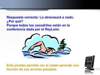 Respuesta correcta: Lo atravesará a nado. ¿Por qué?  Porque todos los cocodrilos están en la conferencia dada por el ReyLeón. Esta prueba permite ver si usted aprende una lección de sus errores pasados. 