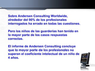 Sobre Andersen Consulting Worldwide, alrededor del 90% de los profesionales interrogados ha errado en todas las cuestiones. Pero los niños de las guarderías han tenido en la mayor parte de los casos respuestas correctas. El informe de Andersen Consulting concluye  que la mayor parte de los profesionales  no superan el coeficiente intelectual de un niño de 4 años.  