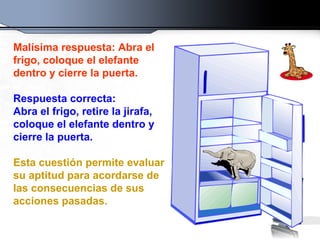 Malísima respuesta: Abra el frigo, coloque el elefante dentro y cierre la puerta.   Respuesta correcta:  Abra el frigo, retire la jirafa, coloque el elefante dentro y cierre la puerta. Esta cuestión permite evaluar su aptitud para acordarse de las consecuencias de sus acciones pasadas. 