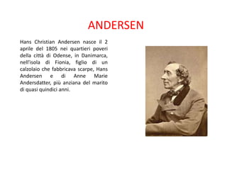 ANDERSEN
Hans Christian Andersen nasce il 2
aprile del 1805 nei quartieri poveri
della città di Odense, in Danimarca,
nell'isola di Fionia, figlio di un
calzolaio che fabbricava scarpe, Hans
Andersen e di Anne Marie
Andersdatter, più anziana del marito
di quasi quindici anni.

 