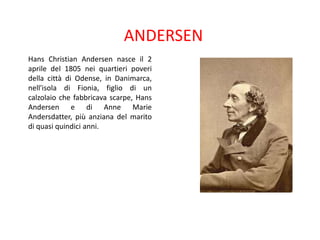 ANDERSEN
Hans Christian Andersen nasce il 2
aprile del 1805 nei quartieri poveri
della città di Odense, in Danimarca,
nell'isola di Fionia, figlio di un
calzolaio che fabbricava scarpe, Hans
Andersen e di Anne Marie
Andersdatter, più anziana del marito
di quasi quindici anni.

 