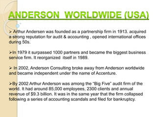  Arthur Andersen was founded as a partnership firm in 1913. acquired
a strong reputation for audit & accounting , opened international offices
during 50s.
In 1979 it surpassed 1000 partners and became the biggest business
service firm. It reorganized itself in 1989.
 In 2002, Anderson Consulting broke away from Anderson worldwide
and became independent under the name of Accenture.
By 2002 Arthur Anderson was among the “Big Five” audit firm of the
world. It had around 85,000 employees, 2300 clients and annual
revenue of $9.3 billion. It was in the same year that the firm collapsed
following a series of accounting scandals and filed for bankruptcy.
 