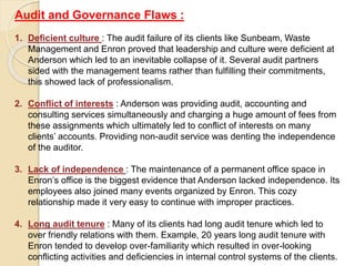 Audit and Governance Flaws :
1. Deficient culture : The audit failure of its clients like Sunbeam, Waste
Management and Enron proved that leadership and culture were deficient at
Anderson which led to an inevitable collapse of it. Several audit partners
sided with the management teams rather than fulfilling their commitments,
this showed lack of professionalism.
2. Conflict of interests : Anderson was providing audit, accounting and
consulting services simultaneously and charging a huge amount of fees from
these assignments which ultimately led to conflict of interests on many
clients’ accounts. Providing non-audit service was denting the independence
of the auditor.
3. Lack of independence : The maintenance of a permanent office space in
Enron’s office is the biggest evidence that Anderson lacked independence. Its
employees also joined many events organized by Enron. This cozy
relationship made it very easy to continue with improper practices.
4. Long audit tenure : Many of its clients had long audit tenure which led to
over friendly relations with them. Example, 20 years long audit tenure with
Enron tended to develop over-familiarity which resulted in over-looking
conflicting activities and deficiencies in internal control systems of the clients.
 
