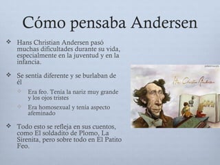 Cómo pensaba Andersen
 Hans Christian Andersen pasó
muchas dificultades durante su vida,
especialmente en la juventud y en la
infancia.
 Se sentía diferente y se burlaban de
él
 Era feo. Tenía la nariz muy grande
y los ojos tristes
 Era homosexual y tenía aspecto
afeminado
 Todo esto se refleja en sus cuentos,
como El soldadito de Plomo, La
Sirenita, pero sobre todo en El Patito
Feo.
 