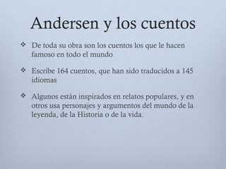Andersen y los cuentos
 De toda su obra son los cuentos los que le hacen
famoso en todo el mundo
 Escribe 164 cuentos, que han sido traducidos a 145
idiomas
 Algunos están inspirados en relatos populares, y en
otros usa personajes y argumentos del mundo de la
leyenda, de la Historia o de la vida.
 