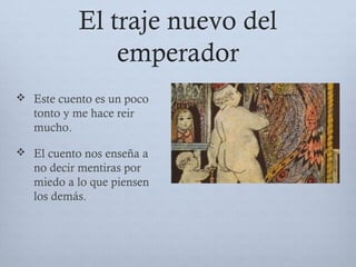 El traje nuevo del
emperador
 Este cuento es un poco
tonto y me hace reir
mucho.
 El cuento nos enseña a
no decir mentiras por
miedo a lo que piensen
los demás.
 