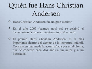 Quién fue Hans Christian
Andersen
 Hans Christian Andersen fue un gran escritor
 En el año 2005 (cuando nací yo) se celebró el
bicentenario de su nacimiento en todo el mundo.
 El premio Hans Christian Andersen, es el más
importante dentro del campo de la literatura infantil.
Consiste en una medalla acompañada por un diploma,
que se concede cada dos años a un autor y a un
ilustrador.
 