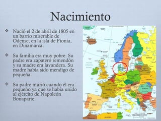 Nacimiento
 Nació el 2 de abril de 1805 en
un barrio miserable de
Odense, en la isla de Fionia,
en Dinamarca.
 Su familia era muy pobre. Su
padre era zapatero remendón
y su madre era lavandera. Su
madre había sido mendigo de
pequeña.
 Su padre murió cuando él era
pequeño ya que se había unido
al ejército de Napoleón
Bonaparte.
 
