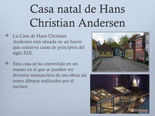 Casa natal de Hans
Christian Andersen
 La Casa de Hans Christian
Andersen está situada en un barrio
que conserva casas de principios del
siglo XIX.
 Esta casa se ha convertido en un
museo en el que se pueden ver
diversos manuscritos de sus obras así
como dibujos realizados por el
escritor.
 