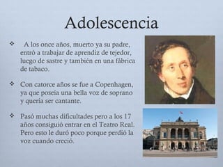 Adolescencia
 A los once años, muerto ya su padre,
entró a trabajar de aprendiz de tejedor,
luego de sastre y también en una fábrica
de tabaco.
 Con catorce años se fue a Copenhagen,
ya que poseía una bella voz de soprano
y quería ser cantante.
 Pasó muchas dificultades pero a los 17
años consiguió entrar en el Teatro Real.
Pero esto le duró poco porque perdió la
voz cuando creció.
 