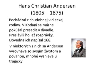 Hans Christian Andersen (1805 – 1875) Pochádzal z chudobnej vidieckej rodiny. V Kodani sa márne pokúšal presadiť v divadle. Preslávili ho  až rozprávky. Dovedna ich napísal 168.  V niektorých z nich sa Andersen vyrovnáva so svojím životom a povahou, mnohé vyznievajú tragicky .  