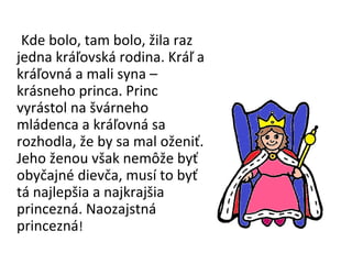 Kde bolo, tam bolo, žila raz jedna kráľovská rodina. Kráľ a kráľovná a mali syna – krásneho princa. Princ vyrástol na švárneho mládenca a kráľovná sa rozhodla, že by sa mal oženiť. Jeho ženou však nemôže byť obyčajné dievča, musí to byť tá najlepšia a najkrajšia princezná. Naozajstná princezná ! 