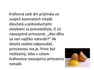 Kráľovná celé dni prijímala vo svojich komnatách mladé dievčatá a jednoduchými otázkami sa presviedčala, či sú naozajstné princezné. „Ako dlho sa varí vajíčko natvrdo?“ Ak dievča vedelo odpovedať, princeznou nie je. Princ bol nešťastný, lebo v celom kráľovstve naozajstnú princeznú nenašli. 
