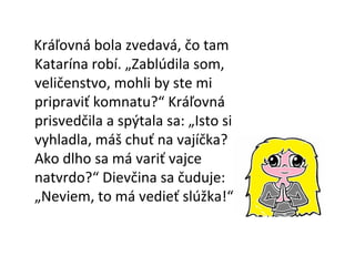 Kráľovná bola zvedavá, čo tam Katarína robí. „Zablúdila som, veličenstvo, mohli by ste mi pripraviť komnatu?“ Kráľovná prisvedčila a spýtala sa: „Isto si vyhladla, máš chuť na vajíčka? Ako dlho sa má variť vajce natvrdo?“ Dievčina sa čuduje: „Neviem, to má vedieť slúžka!“ 