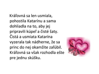 Kráľovná sa len usmiala, pohostila Katarínu a sama dohliadla na to, aby jej pripravili kúpeľ a čisté šaty.  Čistá a usmiata Katarína vyzerala tak nádherne, že sa princ do nej okamžite zaľúbil. Kráľovná sa však rozhodla ešte pre jednu skúšku. 
