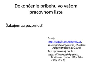 Dokončenie príbehu vo vašom pracovnom liste Ďakujem za pozornosť Zdroje:  http: magazin.ceskenoviny.cz , sk.wikipedia.org//Hans_Christian_ Andersen  (cit.9.10.2010) Text spracovaný podľa : Najkrajšie rozprávky sveta . Bratislava: Junior. ISBN 80 – 7146-696-4) 
