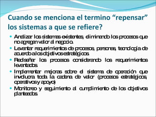 Cuando se menciona el termino “repensar” los sistemas a que se refiere? Analizar los sistemas existentes, eliminando los procesos que no agregan valor al negocio. Levantar requerimientos de procesos, personas, tecnología de acuerdo a los objetivos estratégicos. Rediseñar los procesos considerando los requerimientos levantados. Implementar mejoras sobre el sistema de operación que involucra toda la cadena de valor (procesos estratégicos, operativos y apoyo) Monitoreo y seguimiento al cumplimiento de los objetivos planteados. 