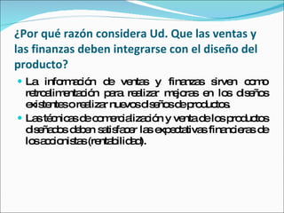 ¿Por qué razón considera Ud. Que las ventas y las finanzas deben integrarse con el diseño del producto? La información de ventas y finanzas sirven como retroalimentación para realizar mejoras en los diseños existentes o realizar nuevos diseños de productos. Las técnicas de comercialización y venta de los productos diseñados deben satisfacer las expectativas financieras de los accionistas (rentabilidad). 